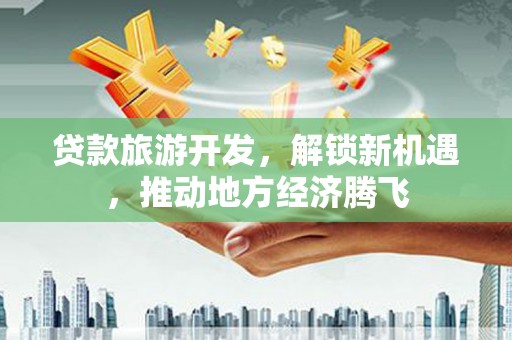 南丰贷款旅游开发，解锁新机遇，推动地方经济腾飞