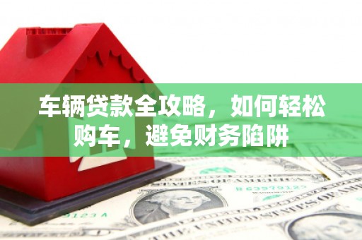 南丰车辆贷款全攻略，如何轻松购车，避免财务陷阱