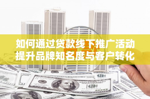 南丰如何通过贷款线下推广活动提升品牌知名度与客户转化率
