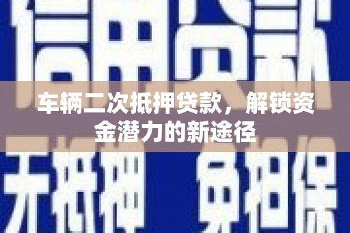 南丰车辆二次抵押贷款，解锁资金潜力的新途径